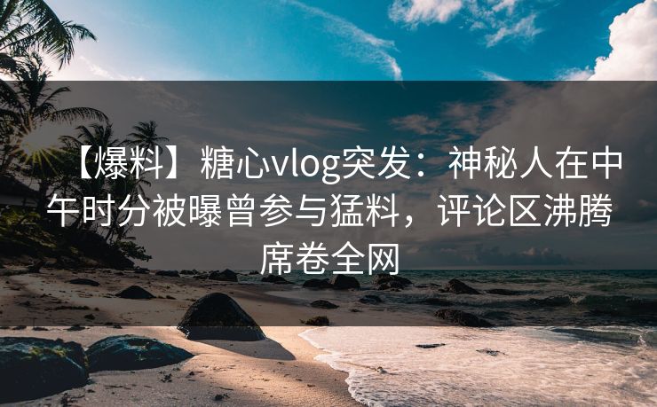【爆料】糖心vlog突发：神秘人在中午时分被曝曾参与猛料，评论区沸腾席卷全网  第1张