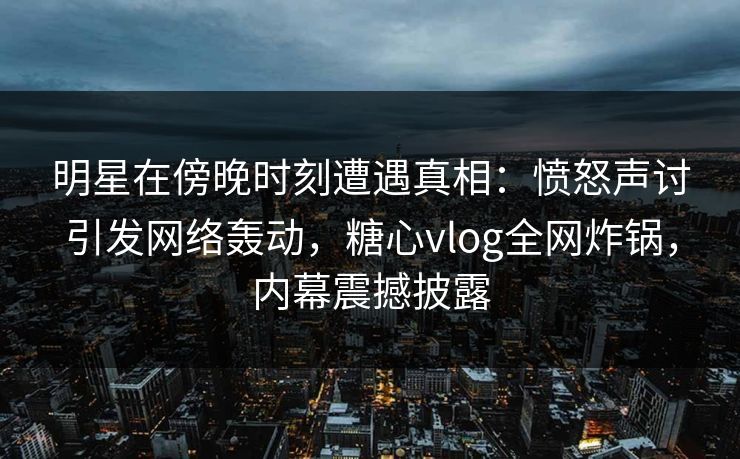 明星在傍晚时刻遭遇真相：愤怒声讨引发网络轰动，糖心vlog全网炸锅，内幕震撼披露  第1张