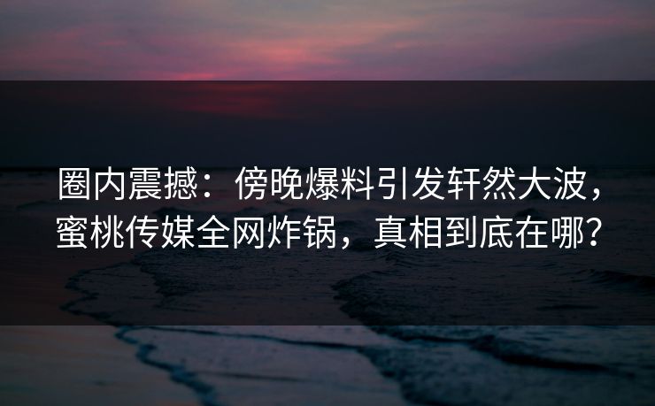 圈内震撼：傍晚爆料引发轩然大波，蜜桃传媒全网炸锅，真相到底在哪？