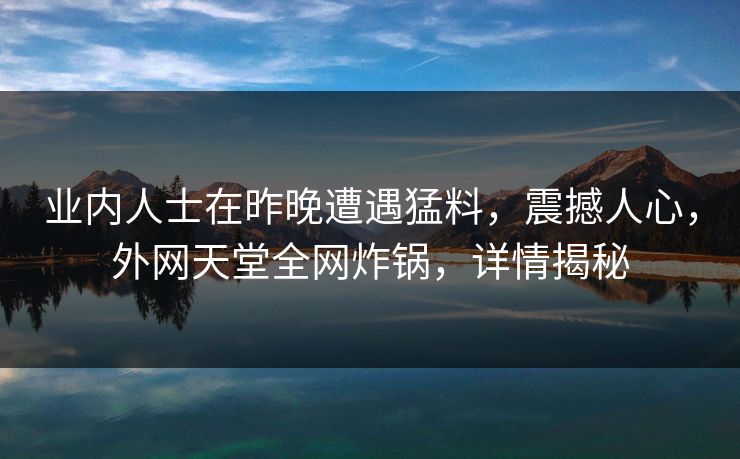 业内人士在昨晚遭遇猛料，震撼人心，外网天堂全网炸锅，详情揭秘  第1张