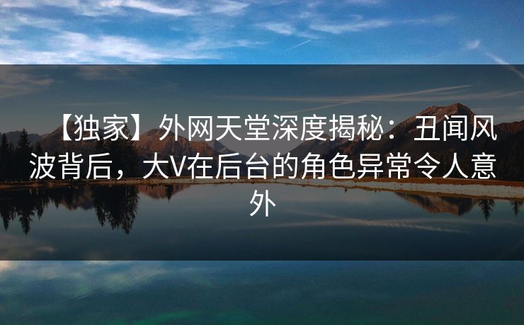 【独家】外网天堂深度揭秘：丑闻风波背后，大V在后台的角色异常令人意外