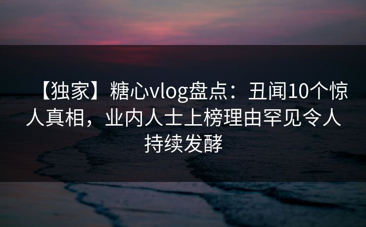 【独家】糖心vlog盘点：丑闻10个惊人真相，业内人士上榜理由罕见令人持续发酵