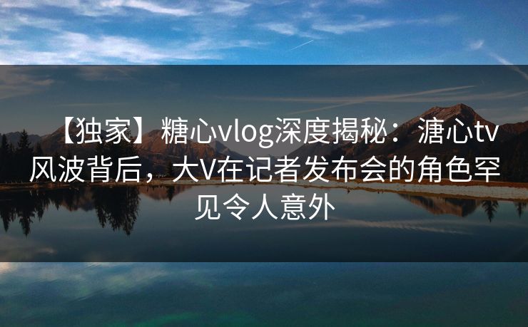 【独家】糖心vlog深度揭秘：溏心tv风波背后，大V在记者发布会的角色罕见令人意外