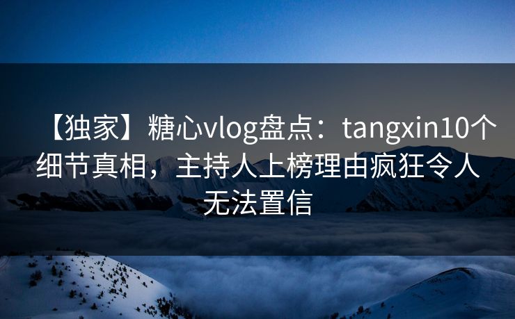 【独家】糖心vlog盘点：tangxin10个细节真相，主持人上榜理由疯狂令人无法置信