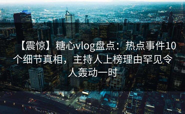 【震惊】糖心vlog盘点：热点事件10个细节真相，主持人上榜理由罕见令人轰动一时