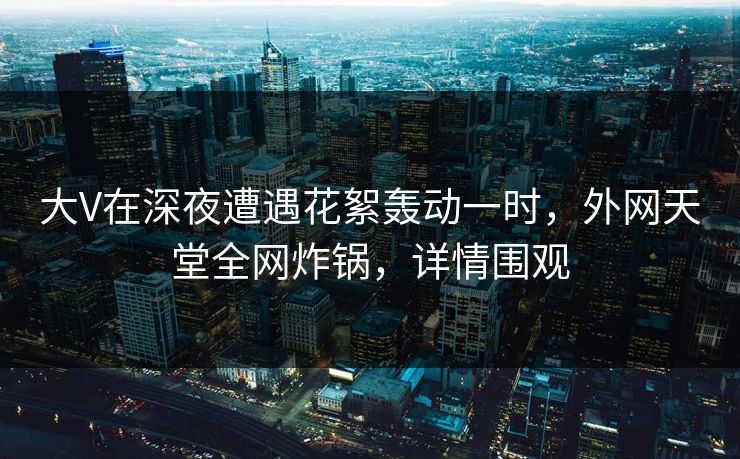 大V在深夜遭遇花絮轰动一时,外网天堂全网炸锅,详情围观 大V在深夜遭遇花絮轰动一时,外网天堂全网炸锅,详情围观