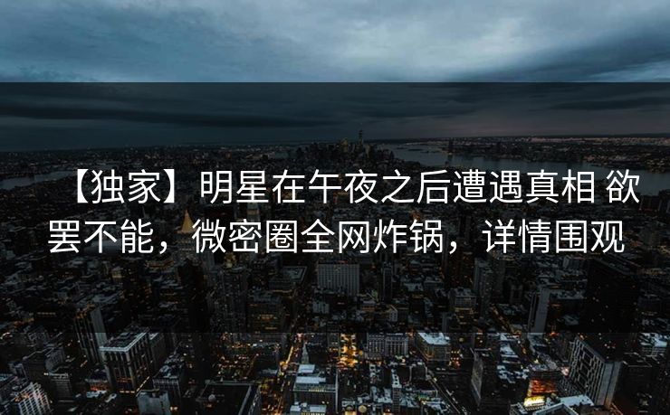 【独家】明星在午夜之后遭遇真相 欲罢不能,微密圈全网炸锅,详情围观