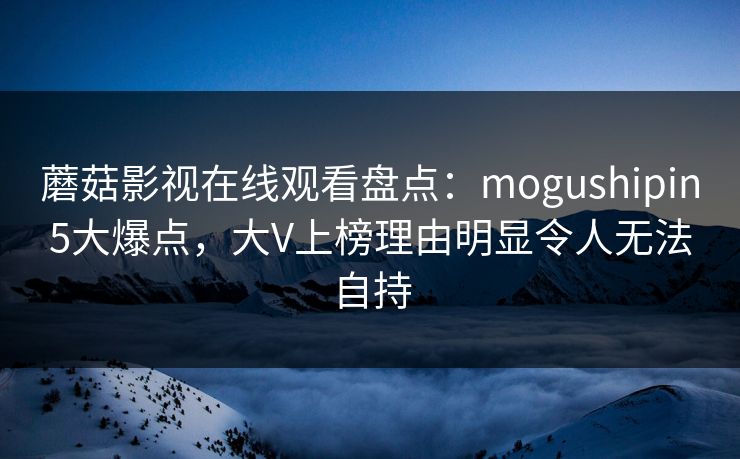 蘑菇影视在线观看盘点：mogushipin5大爆点，大V上榜理由明显令人无法自持