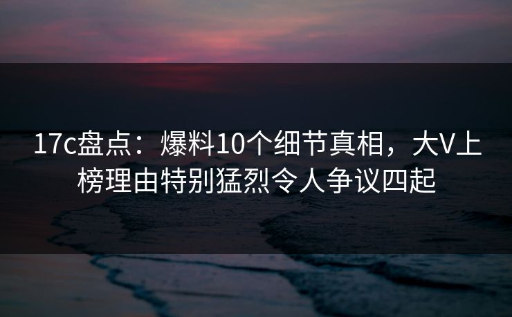 17c盘点：爆料10个细节真相，大V上榜理由特别猛烈令人争议四起