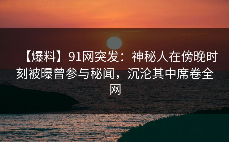 【爆料】91网突发:神秘人在傍晚时刻被曝曾参与秘闻,沉沦其中席卷全网