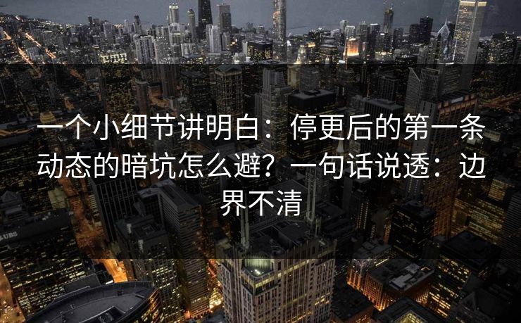 一个小细节讲明白：停更后的第一条动态的暗坑怎么避？一句话说透：边界不清