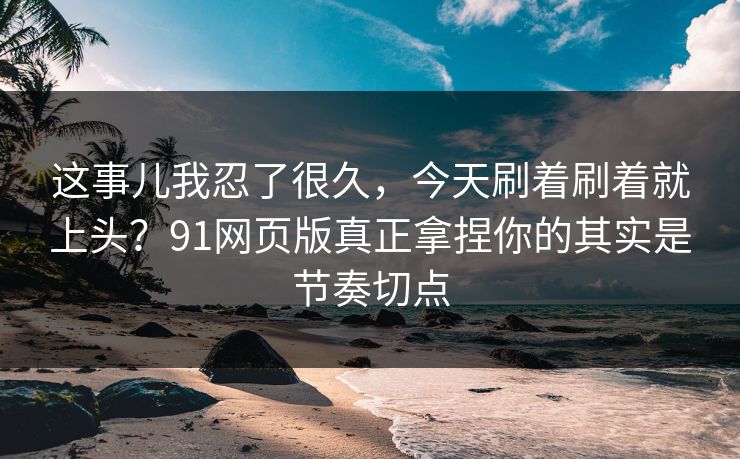 这事儿我忍了很久，今天刷着刷着就上头？91网页版真正拿捏你的其实是节奏切点