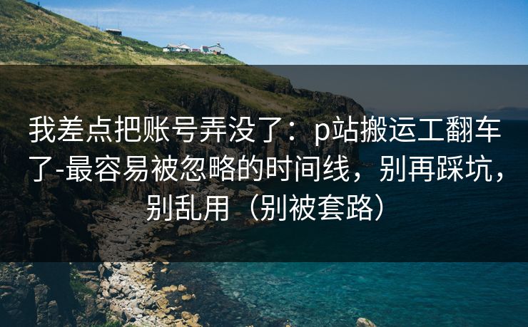 我差点把账号弄没了:p站搬运工翻车了-最容易被忽略的时间线,别再踩坑,别乱用(别被套路)