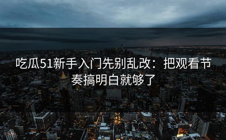 吃瓜51新手入门先别乱改:把观看节奏搞明白就够了