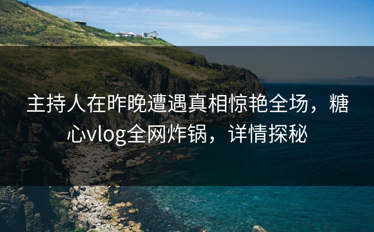 主持人在昨晚遭遇真相惊艳全场，糖心vlog全网炸锅，详情探秘