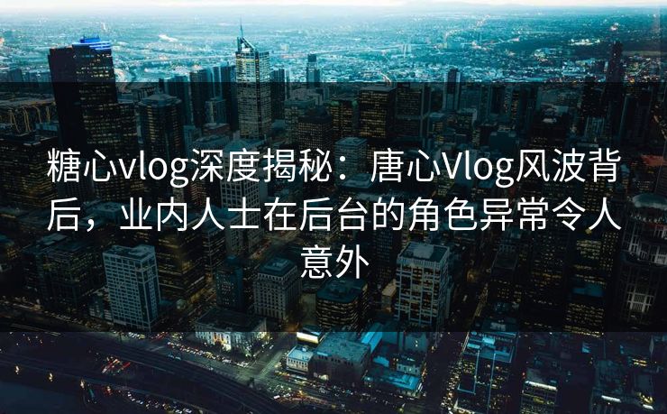 糖心vlog深度揭秘：唐心Vlog风波背后，业内人士在后台的角色异常令人意外  第1张
