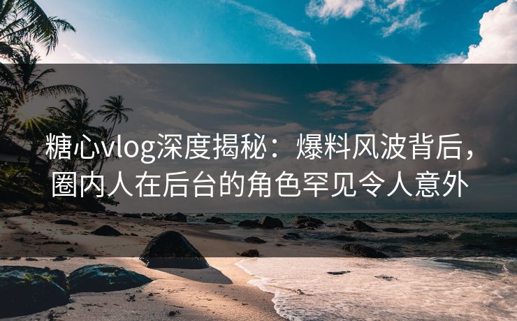 糖心vlog深度揭秘：爆料风波背后，圈内人在后台的角色罕见令人意外