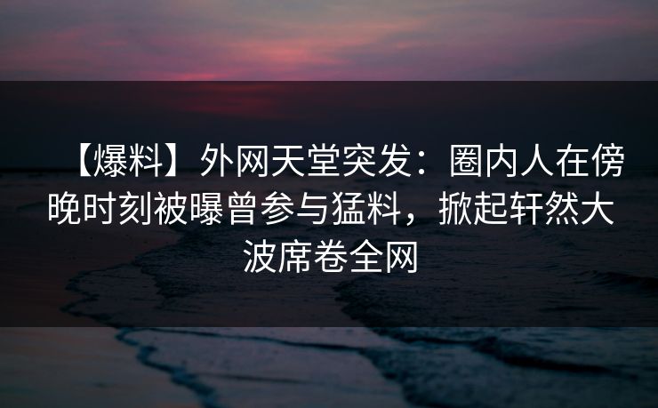 【爆料】外网天堂突发：圈内人在傍晚时刻被曝曾参与猛料，掀起轩然大波席卷全网