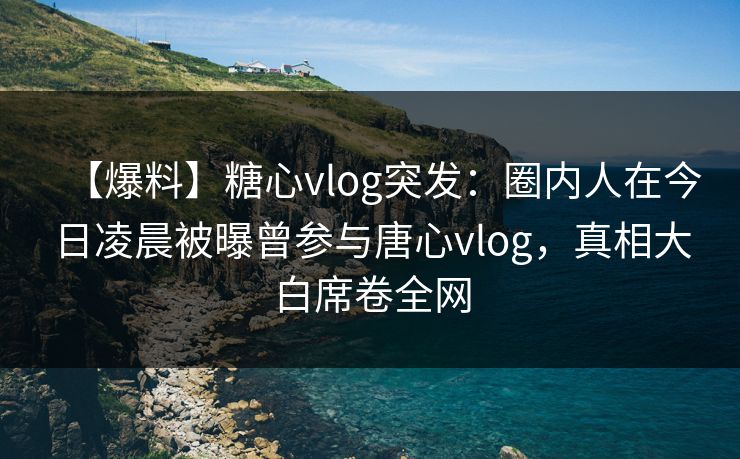 【爆料】糖心vlog突发：圈内人在今日凌晨被曝曾参与唐心vlog，真相大白席卷全网