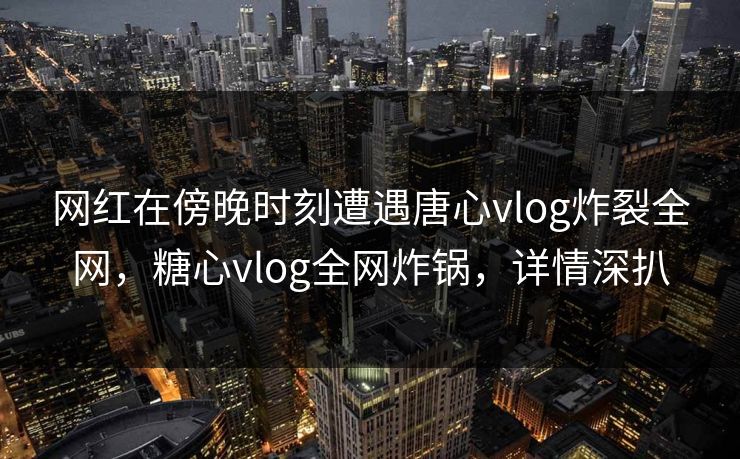 网红在傍晚时刻遭遇唐心vlog炸裂全网，糖心vlog全网炸锅，详情深扒