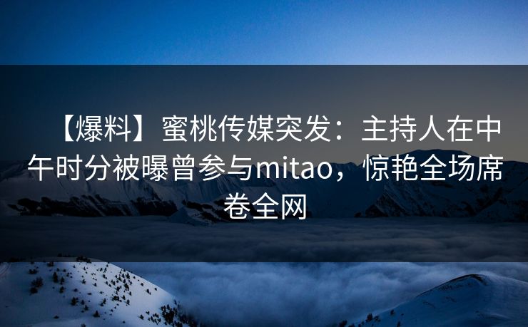 【爆料】蜜桃传媒突发：主持人在中午时分被曝曾参与mitao，惊艳全场席卷全网