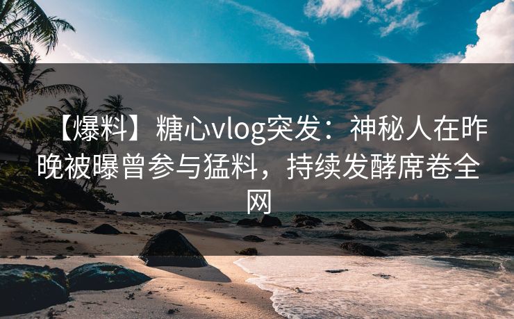【爆料】糖心vlog突发：神秘人在昨晚被曝曾参与猛料，持续发酵席卷全网