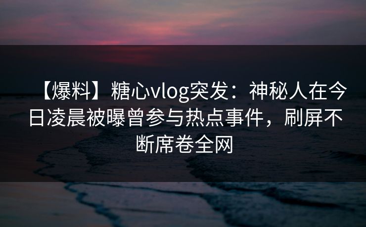 【爆料】糖心vlog突发：神秘人在今日凌晨被曝曾参与热点事件，刷屏不断席卷全网