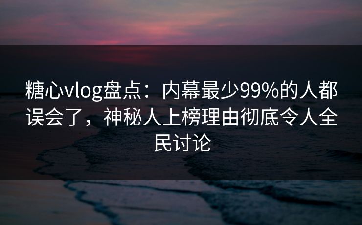 糖心vlog盘点：内幕最少99%的人都误会了，神秘人上榜理由彻底令人全民讨论