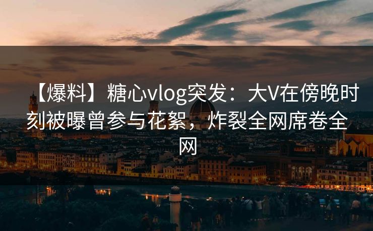 【爆料】糖心vlog突发：大V在傍晚时刻被曝曾参与花絮，炸裂全网席卷全网