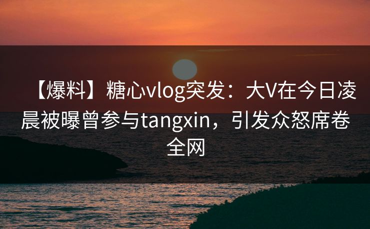 【爆料】糖心vlog突发：大V在今日凌晨被曝曾参与tangxin，引发众怒席卷全网