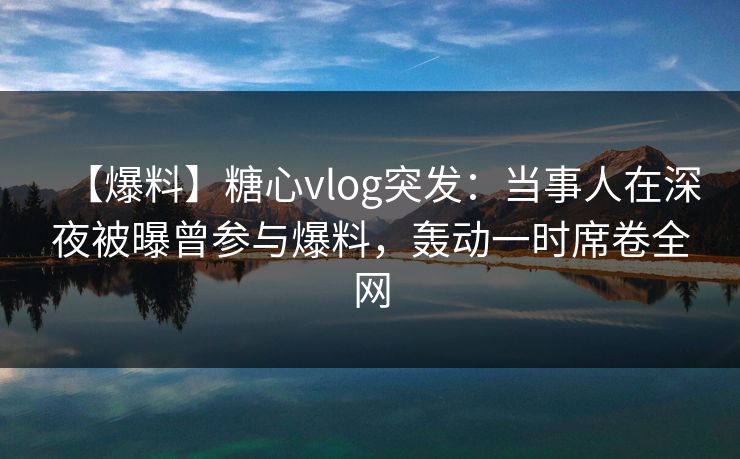 【爆料】糖心vlog突发：当事人在深夜被曝曾参与爆料，轰动一时席卷全网