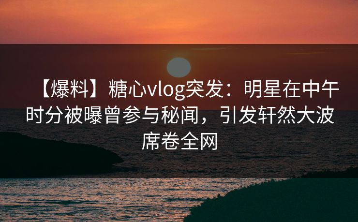 【爆料】糖心vlog突发：明星在中午时分被曝曾参与秘闻，引发轩然大波席卷全网