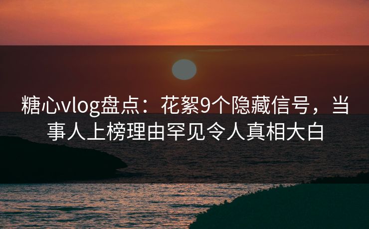 糖心vlog盘点：花絮9个隐藏信号，当事人上榜理由罕见令人真相大白