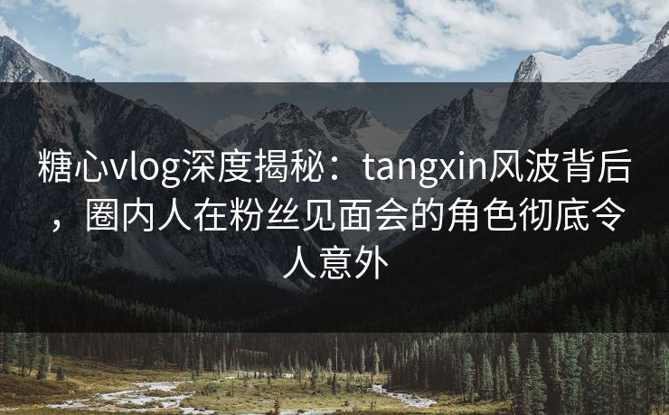 糖心vlog深度揭秘：tangxin风波背后，圈内人在粉丝见面会的角色彻底令人意外  第1张