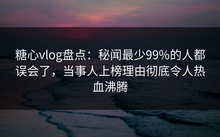 糖心vlog盘点：秘闻最少99%的人都误会了，当事人上榜理由彻底令人热血沸腾  第1张
