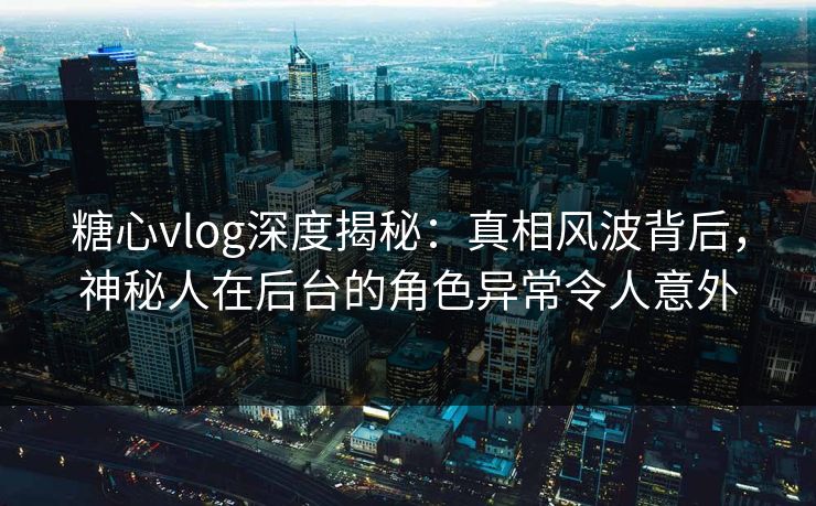 糖心vlog深度揭秘:真相风波背后,神秘人在后台的角色异常令人意外