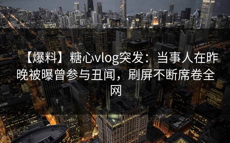 【爆料】糖心vlog突发：当事人在昨晚被曝曾参与丑闻，刷屏不断席卷全网