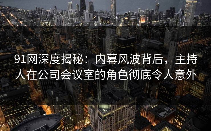 91网深度揭秘：内幕风波背后，主持人在公司会议室的角色彻底令人意外