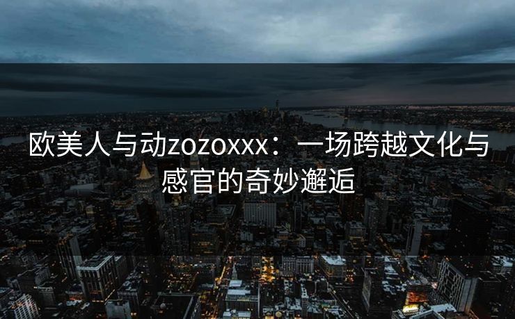 欧美人与动zozoxxx：一场跨越文化与感官的奇妙邂逅
