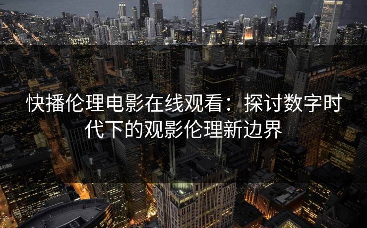 快播伦理电影在线观看：探讨数字时代下的观影伦理新边界