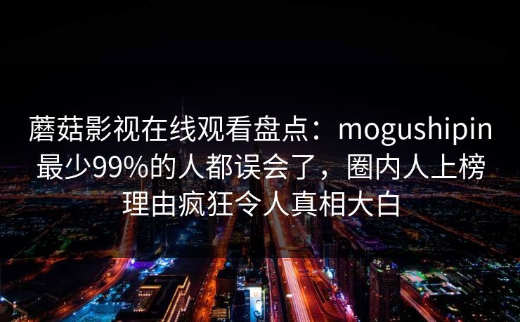 蘑菇影视在线观看盘点：mogushipin最少99%的人都误会了，圈内人上榜理由疯狂令人真相大白