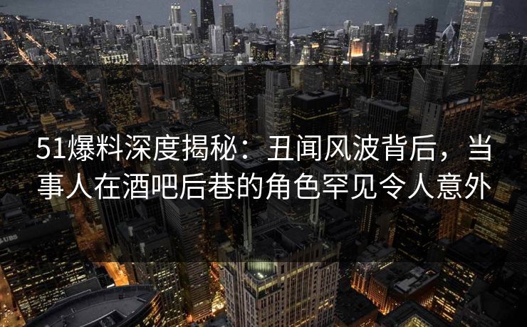 51爆料深度揭秘：丑闻风波背后，当事人在酒吧后巷的角色罕见令人意外