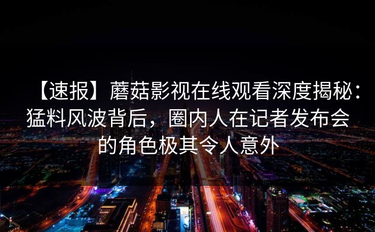 【速报】蘑菇影视在线观看深度揭秘：猛料风波背后，圈内人在记者发布会的角色极其令人意外