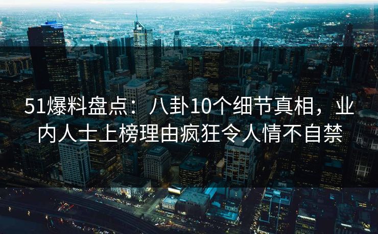 51爆料盘点：八卦10个细节真相，业内人士上榜理由疯狂令人情不自禁