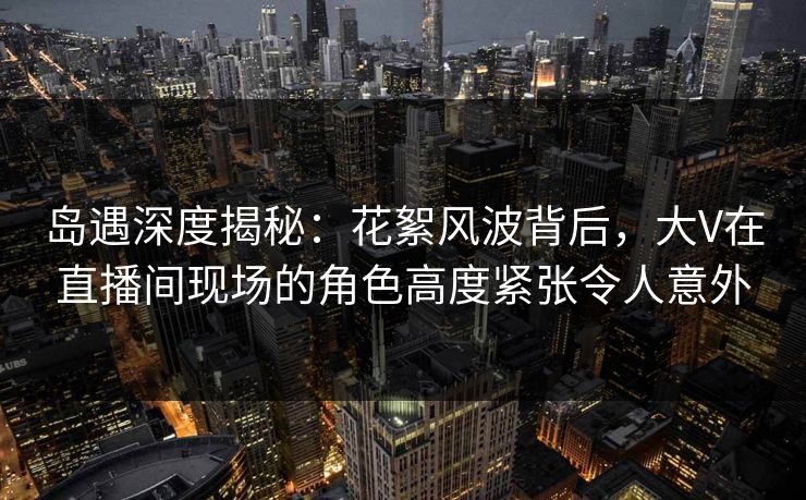 岛遇深度揭秘：花絮风波背后，大V在直播间现场的角色高度紧张令人意外