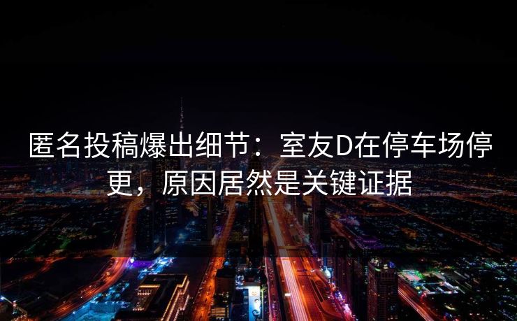 匿名投稿爆出细节：室友D在停车场停更，原因居然是关键证据