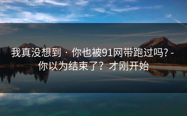 我真没想到 · 你也被91网带跑过吗? - 你以为结束了？才刚开始