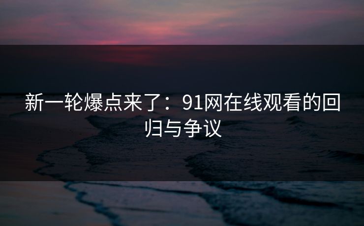 新一轮爆点来了：91网在线观看的回归与争议